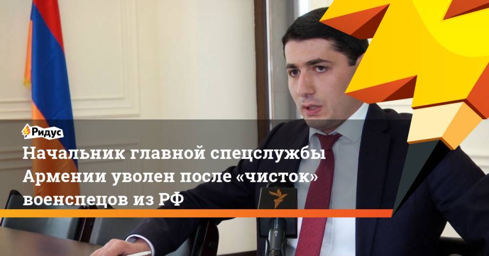 Начальник главной спецслужбы Армении уволен после «чисток» военспецов из РФ