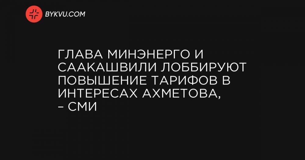 Глава Минэнерго и Саакашвили лоббируют повышение тарифов в интересах Ахметова, – СМИ