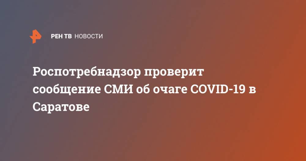 Роспотребнадзор проверит сообщение СМИ об очаге COVID-19 в Саратове