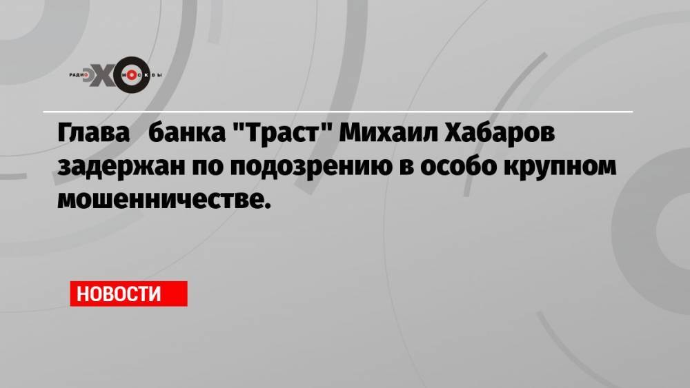 Глава банка «Траст» Михаил Хабаров задержан по подозрению в особо крупном мошенничестве.
