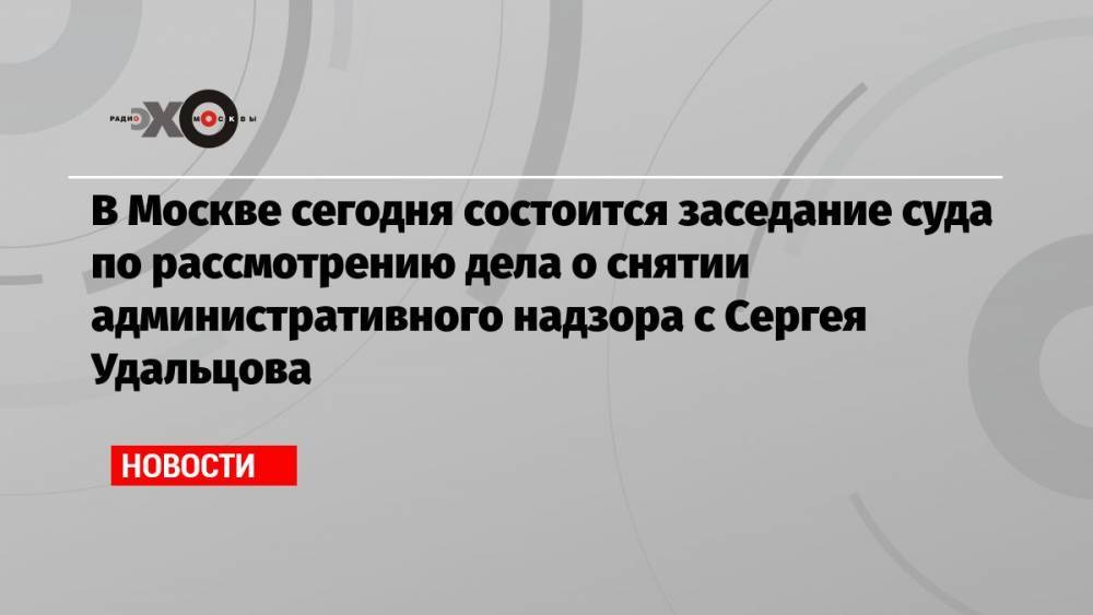В Москве сегодня состоится заседание суда по рассмотрению дела о снятии административного надзора с Сергея Удальцова