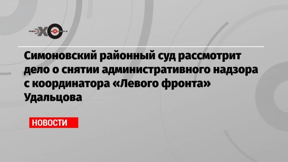 Симоновский районный суд рассмотрит дело о снятии административного надзора с координатора «Левого фронта» Удальцова