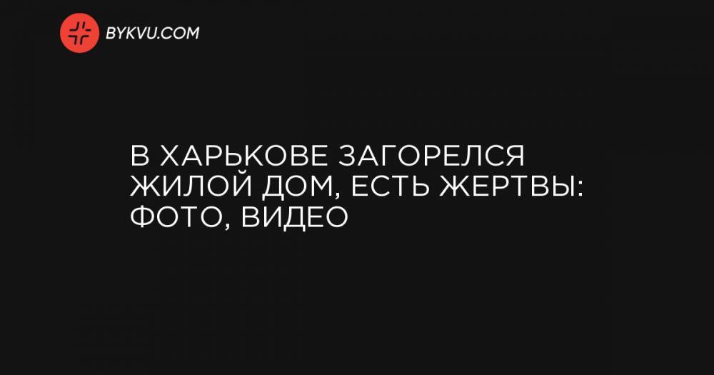 В Харькове загорелся жилой дом, есть жертвы: фото, видео