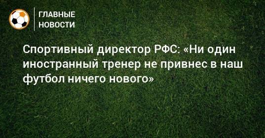 Спортивный директор РФС: «Ни один иностранный тренер не привнес в наш футбол ничего нового»