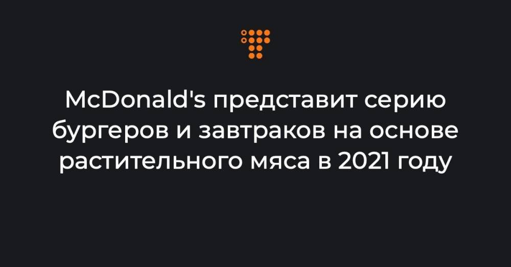 McDonald's представит серию бургеров и завтраков на основе растительного мяса в 2021 году