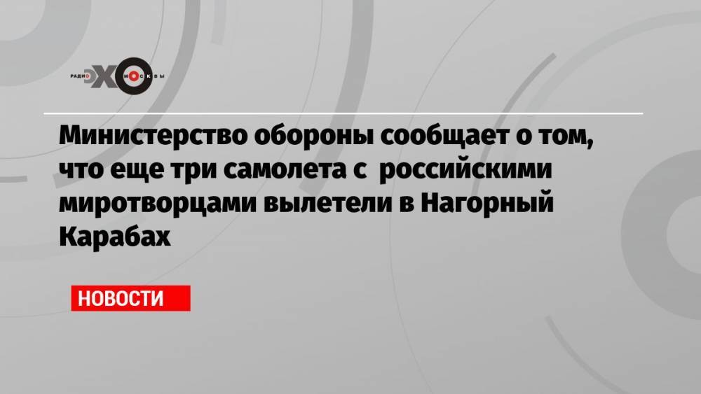 Министерство обороны сообщает о том, что еще три самолета с российскими миротворцами вылетели в Нагорный Карабах