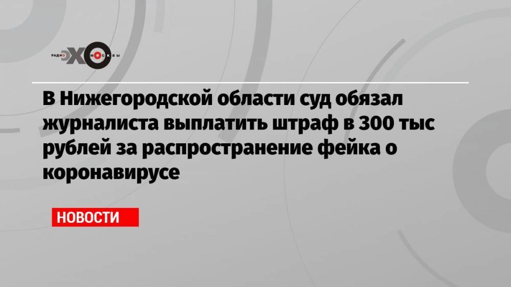 В Нижегородской области суд обязал журналиста выплатить штраф в 300 тыс рублей за распространение фейка о коронавирусе