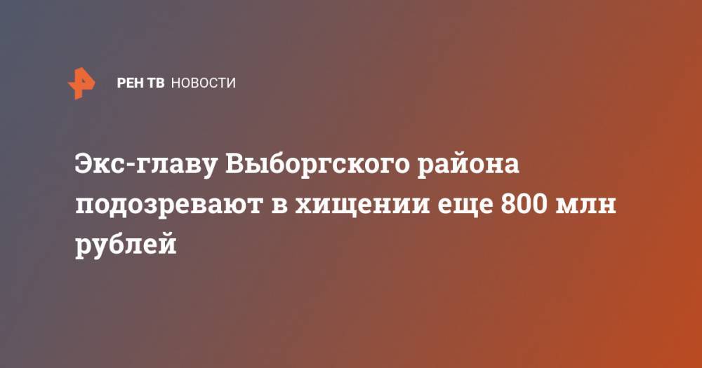 Экс-главу Выборгского района подозревают в хищении еще 800 млн рублей