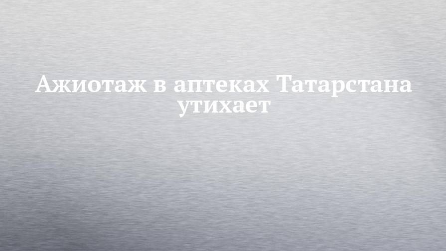 Ажиотаж в аптеках Татарстана утихает