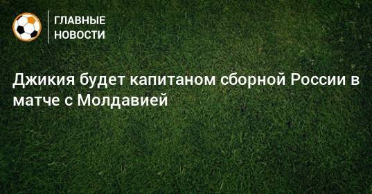 Джикия будет капитаном сборной России в матче с Молдавией