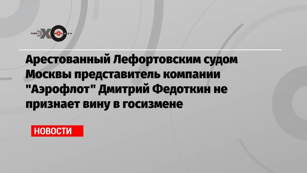 Арестованный Лефортовским судом Москвы представитель компании «Аэрофлот» Дмитрий Федоткин не признает вину в госизмене