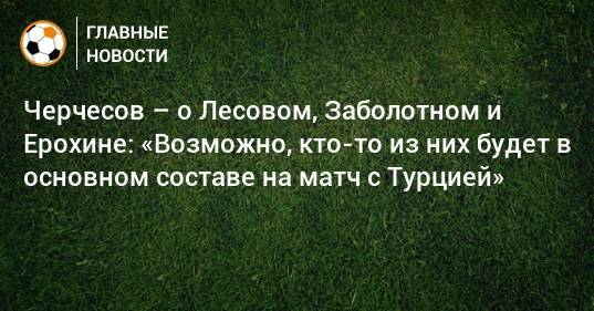 Черчесов – о Лесовом, Заболотном и Ерохине: «Возможно, кто-то из них будет в основном составе на матч с Турцией»