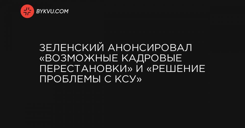 Зеленский анонсировал «возможные кадровые перестановки» и «решение проблемы с КСУ»