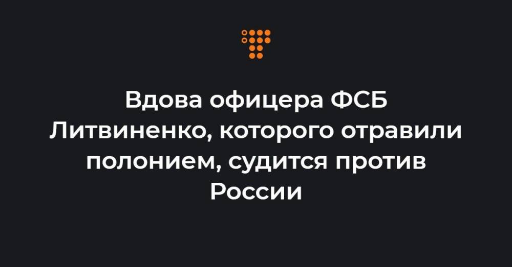 Вдова офицера ФСБ Литвиненко, которого отравили полонием, судится против России