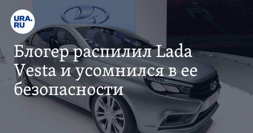 Блогер распилил Lada Vesta и усомнился в ее безопасности