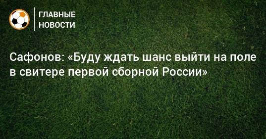 Сафонов: «Буду ждать шанс выйти на поле в свитере первой сборной России»