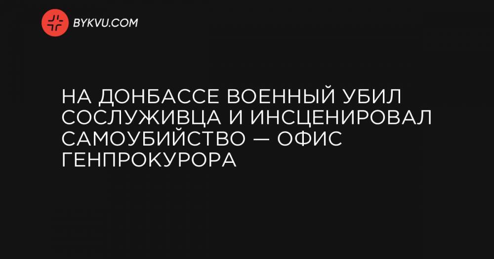 На Донбассе военный убил сослуживца и инсценировал самоубийство — Офис генпрокурора