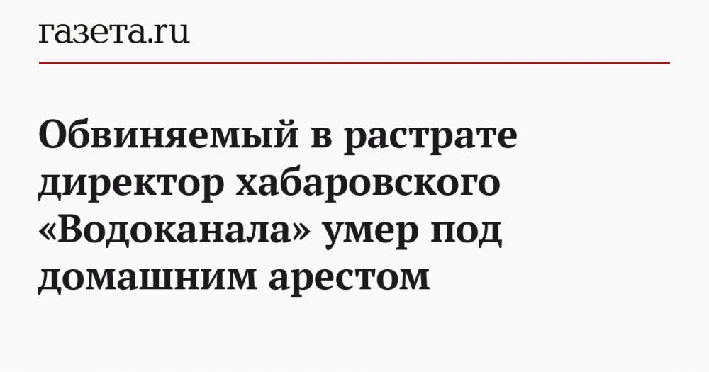 Обвиняемый в растрате директор хабаровского «Водоканала» умер под домашним арестом