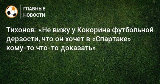Тихонов: «Не вижу у Кокорина футбольной дерзости, что он хочет в «Спартаке» кому-то что-то доказать»