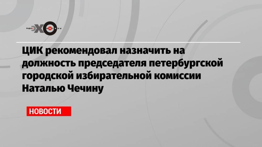 ЦИК рекомендовал назначить на должность председателя петербургской городской избирательной комиссии Наталью Чечину