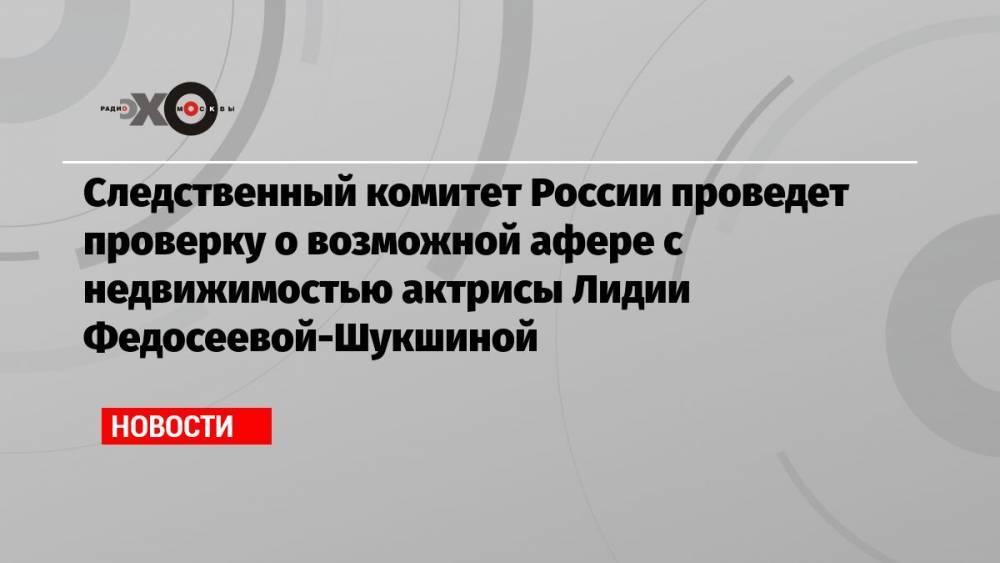 Следственный комитет России проведет проверку о возможной афере с недвижимостью актрисы Лидии Федосеевой-Шукшиной