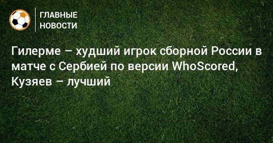 Гилерме – худший игрок сборной России в матче с Сербией по версии WhoScored, Кузяев – лучший