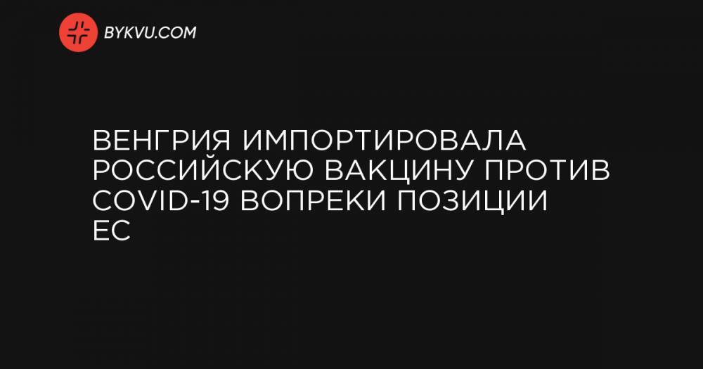 Венгрия импортировала российскую вакцину против COVID-19 вопреки позиции ЕС