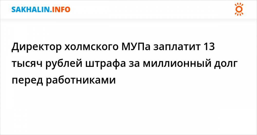 Директор холмского МУПа заплатит 13 тысяч рублей штрафа за миллионный долг перед работниками