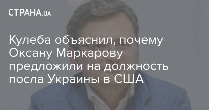 Кулеба объяснил, почему Оксану Маркарову предложили на должность посла Украины в США