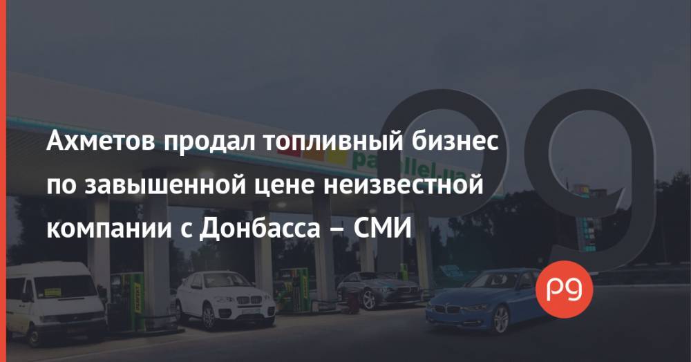 Ахметов продал топливный бизнес по завышенной цене неизвестной компании с Донбасса – СМИ