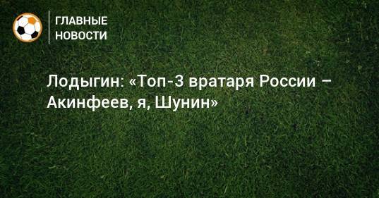 Лодыгин: «Топ-3 вратаря России – Акинфеев, я, Шунин»