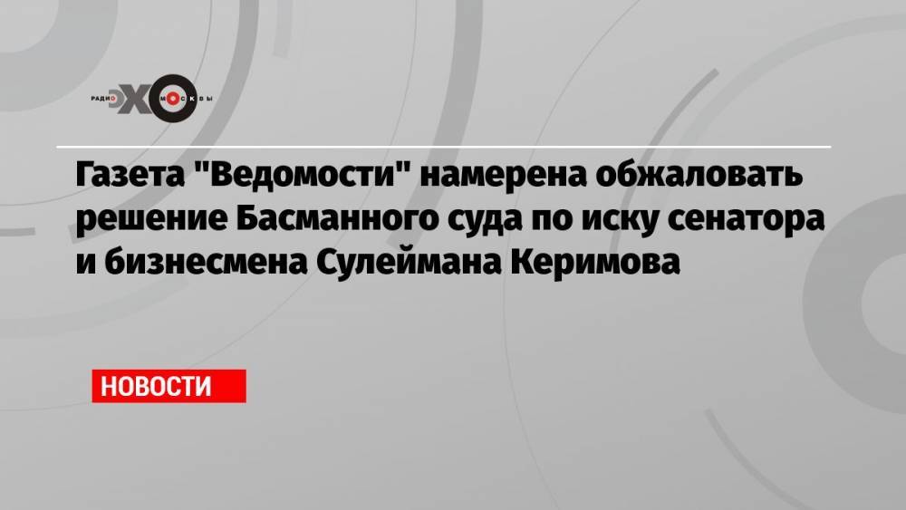 Газета «Ведомости» намерена обжаловать решение Басманного суда по иску сенатора и бизнесмена Сулеймана Керимова