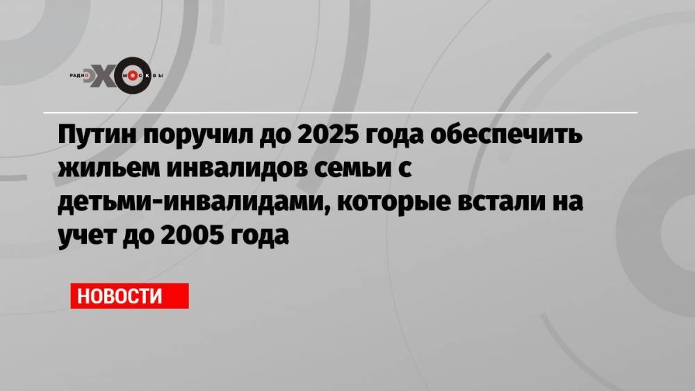 Путин поручил до 2025 года обеспечить жильем инвалидов семьи с детьми-инвалидами, которые встали на учет до 2005 года