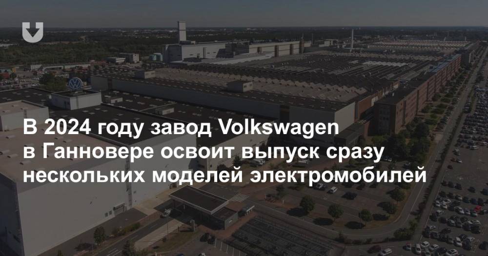 В 2024 году завод Volkswagen в Ганновере освоит выпуск сразу нескольких моделей электромобилей