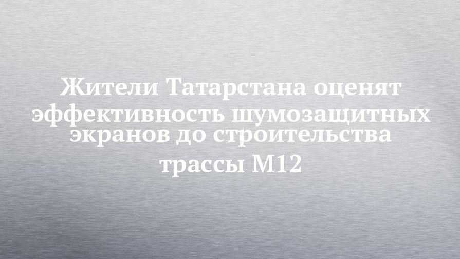 Жители Татарстана оценят эффективность шумозащитных экранов до строительства трассы М12