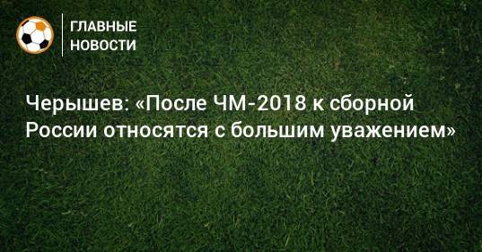 Черышев: «После ЧМ-2018 к сборной России относятся с большим уважением»