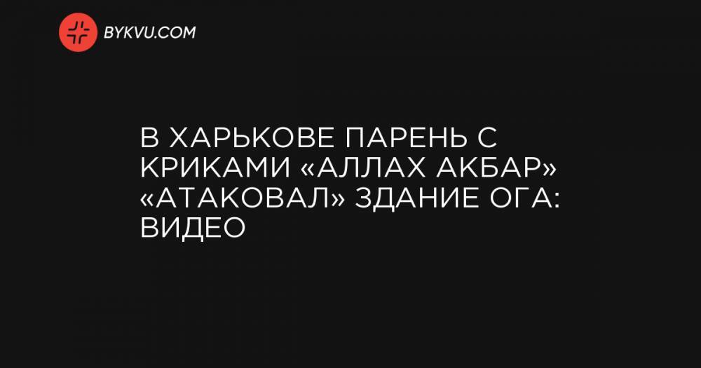В Харькове парень с криками «Аллах Акбар» «атаковал» здание ОГА: видео