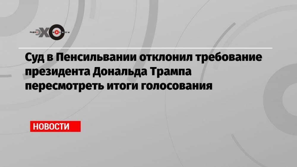 Суд в Пенсильвании отклонил требование президента Дональда Трампа пересмотреть итоги голосования