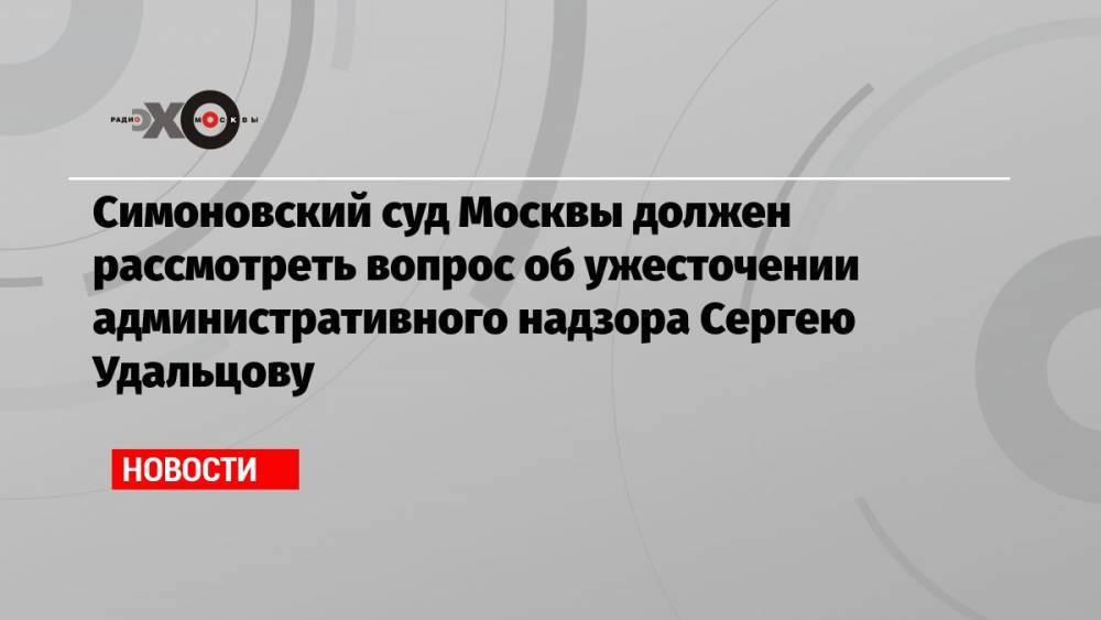 Симоновский суд Москвы должен рассмотреть вопрос об ужесточении административного надзора Сергею Удальцову