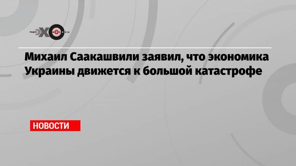 Михаил Саакашвили заявил, что экономика Украины движется к большой катастрофе
