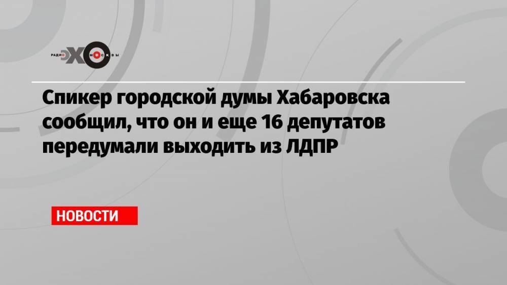 Спикер городской думы Хабаровска сообщил, что он и еще 16 депутатов передумали выходить из ЛДПР