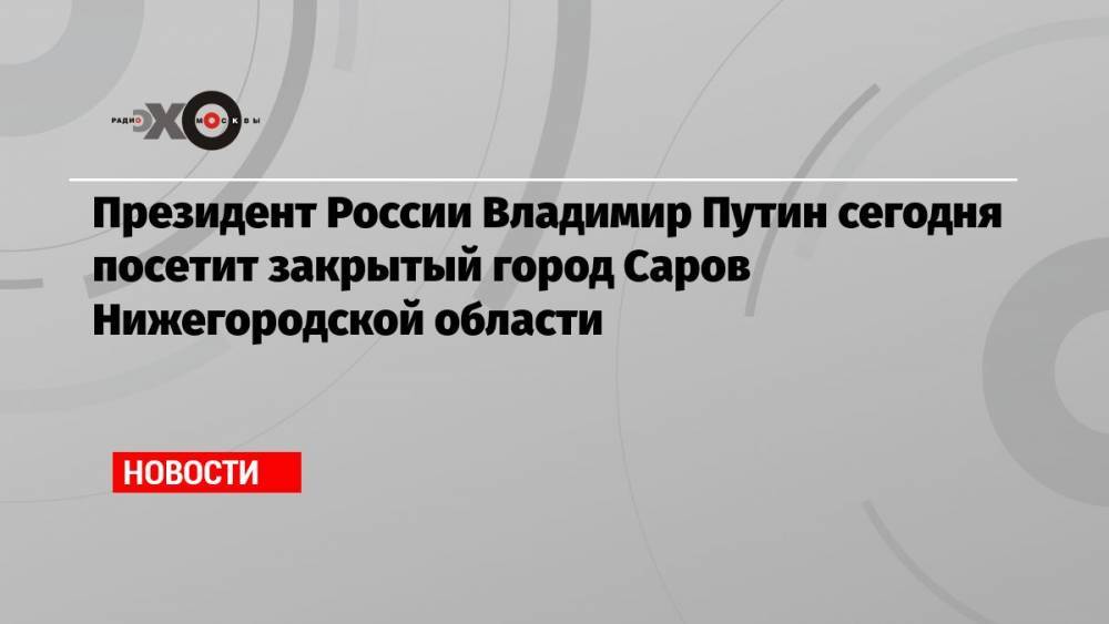 Президент России Владимир Путин сегодня посетит закрытый город Саров Нижегородской области