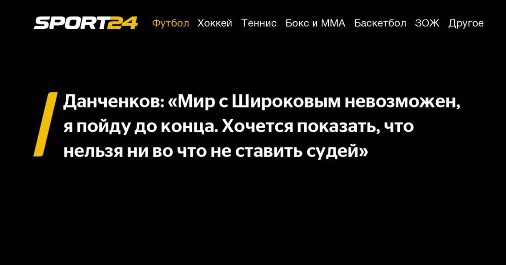 Данченков: «Мир с Широковым невозможен, я пойду до конца. Хочется показать, что нельзя ни во что не ставить судей»