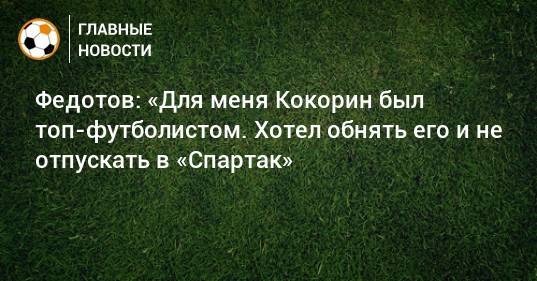 Федотов: «Для меня Кокорин был топ-футболистом. Хотел обнять его и не отпускать в «Спартак»
