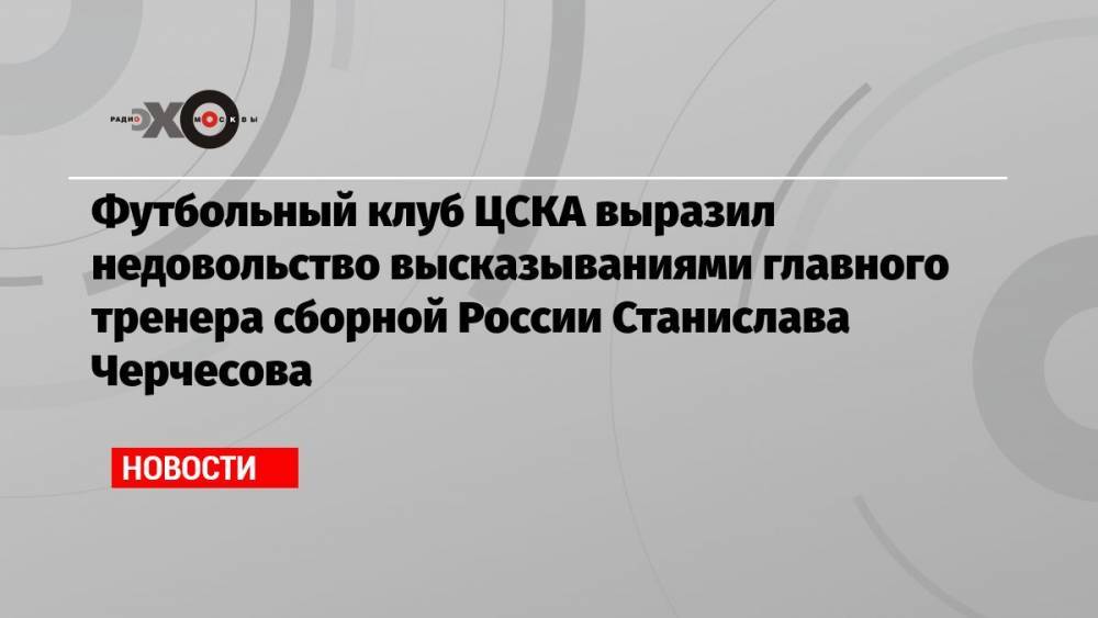Футбольный клуб ЦСКА выразил недовольство высказываниями главного тренера сборной России Станислава Черчесова