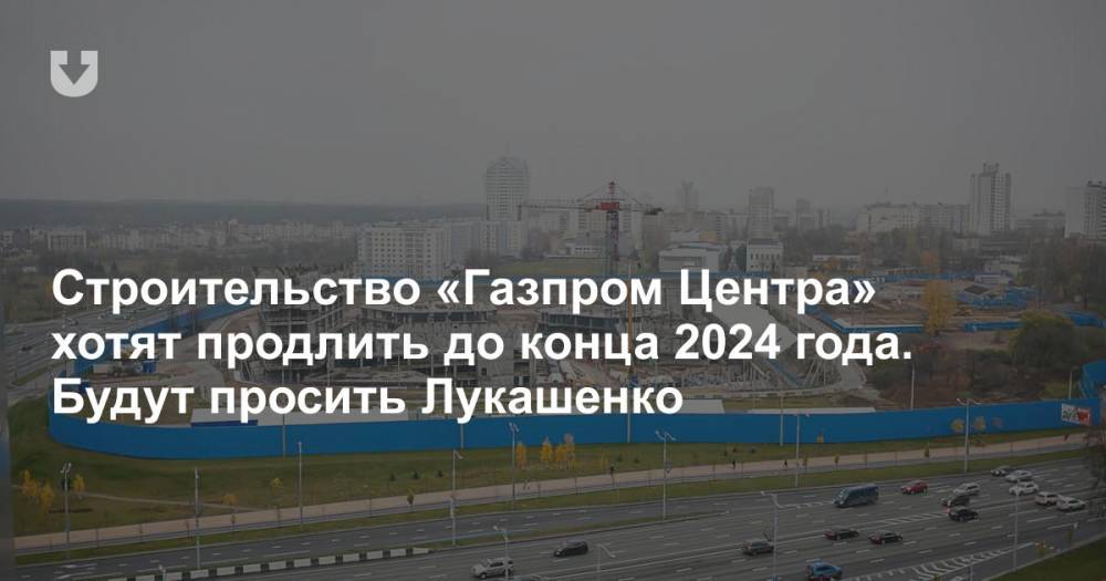 Строительство «Газпром Центра» хотят продлить до конца 2024 года. Будут просить Лукашенко