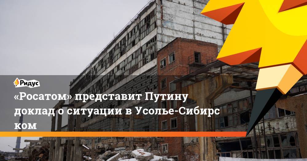 «Росатом» представит Путину доклад оситуации вУсолье-Сибирском