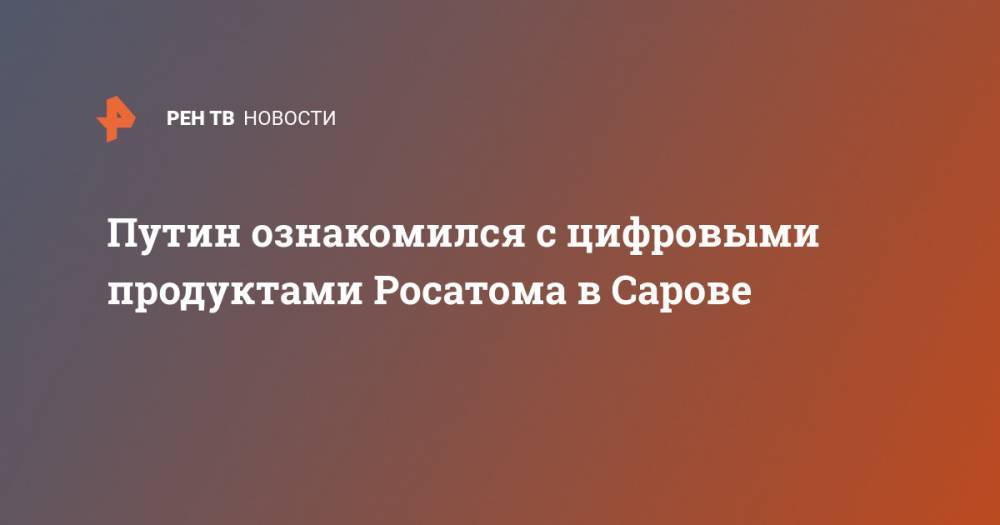 Путин ознакомился с цифровыми продуктами Росатома в Сарове