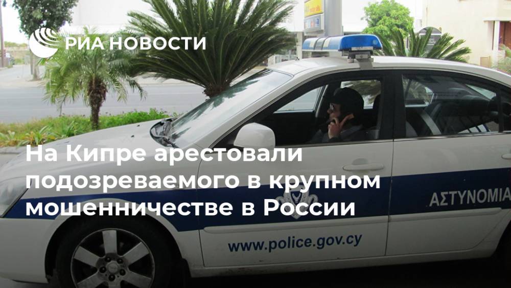 На Кипре арестовали подозреваемого в крупном мошенничестве в России