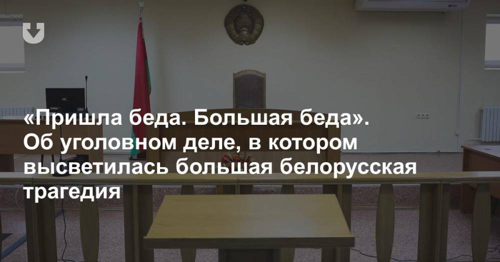 «Пришла беда. Большая беда». Об уголовном деле, в котором высветилась большая белорусская трагедия